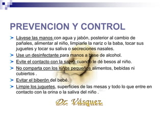 PREVENCION Y CONTROL
Lávese las manos con agua y jabón, posterior al cambio de pañales, alimentar al niño, limpiarle la
nariz o la baba, tocar sus juguetes y tocar su saliva o secreciones nasales.
Use un desinfectante para manos a base de alcohol.
Evite el contacto con la saliva cuando le dé besos al niño.
No comparta con los niños pequeños
alimentos, bebidas ni cubiertos .
Evitar el biberón del
bebé.
 