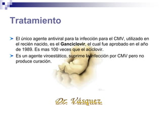 Tratamiento
El único agente antiviral para la infección para el CMV, utilizado en
el recién nacido, es el Ganciclovir, el cual fue aprobado en el año
de 1989. Es mas 100 veces que el aciclovir.
Es un agente viroestático, suprime la infección por CMV pero no
produce curación.
 
