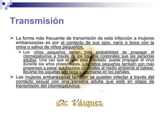 Transmisión
La forma más frecuente de transmisión de esta infección
a mujeres embarazadas es por el contacto de sus ojos,
nariz o boca con la orina o saliva de niños pequeños.
• Los niños pequeños tienen más probabilidad de propagar el
citomegalovirus a través de los líquidos corporales que las
personas adultas. Una vez que el niño está infectado, puede
propagar el virus durante los años preescolares. Los niños
pequeños también son más propensos a pasar sus líquidos
corporales al medio ambiente al babear, llevarse los juguetes a
la boca y al orinarse en los pañales.
Las mujeres embarazadas también se pueden infectar a
través del contacto sexual con una persona adulta que
esté en etapa de transmisión del citomegalovirus.
 