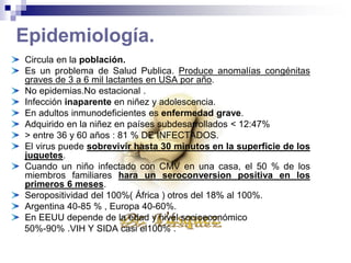 Epidemiología.
Circula en la población.
Es un problema de Salud Publica. Produce anomalías congénitas
graves de 3 a 6 mil lactantes en USA por año.
No epidemias.No estacional .
Infección inaparente en niñez y adolescencia.
En adultos inmunodeficientes es enfermedad grave.
Adquirido en la niñez en países subdesarrollados < 12:47%
> entre 36 y 60 años : 81 % DE INFECTADOS.
El virus puede sobrevivir hasta 30 minutos en la superficie de los
juguetes.
Cuando un niño infectado con CMV en una casa, el 50 % de los
miembros familiares hara un seroconversion positiva en los
primeros 6 meses.
Seropositividad del 100%( África ) otros del 18% al 100%.
Argentina 40-85 % , Europa 40-60%.
En EEUU depende de la edad y nivel socioeconómico
50%-90% .VIH Y SIDA casi el100% .
 
