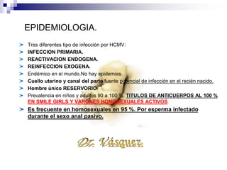 Tres diferentes tipo de infección por HCMV:
INFECCION PRIMARIA.
REACTIVACION ENDOGENA.
REINFECCION EXOGENA.
Endémico en el mundo.No hay epidemias.
Cuello uterino y canal del parto fuente potencial de infección en el recién nacido.
Hombre único RESERVORIO
Prevalencia en niños y adultos 90 a 100 %. TITULOS DE ANTICUERPOS AL 100 %
EN SMILE GIRLS Y VARONES HOMOSEXUALES ACTIVOS.
Es frecuente en homosexuales en 95 %. Por esperma infectado
durante el sexo anal pasivo.
EPIDEMIOLOGIA.
 
