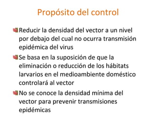 Propósito del control
Reducir la densidad del vector a un nivel
por debajo del cual no ocurra transmisión
epidémica del virus
Se basa en la suposición de que la
eliminación o reducción de los hábitats
larvarios en el medioambiente doméstico
controlará al vector
No se conoce la densidad mínima del
vector para prevenir transmisiones
epidémicas
 
