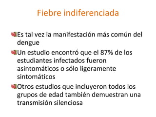 Fiebre indiferenciada

Es tal vez la manifestación más común del
dengue
Un estudio encontró que el 87% de los
estudiantes infectados fueron
asintomáticos o sólo ligeramente
sintomáticos
Otros estudios que incluyeron todos los
grupos de edad también demuestran una
transmisión silenciosa
 