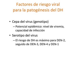 Factores de riesgo viral
  para la patogénesis del DH

• Cepa del virus (genotipo)
  – Potencial epidémico: nivel de viremia,
    capacidad de infección
• Serotipo del virus
  – El riesgo de DH es máximo para DEN-2,
    seguido de DEN-3, DEN-4 y DEN-1
 