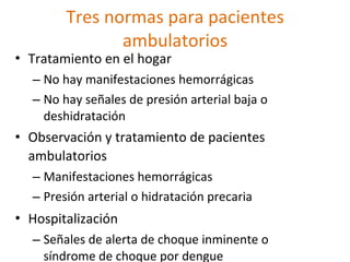 Tres normas para pacientes
               ambulatorios
• Tratamiento en el hogar
  – No hay manifestaciones hemorrágicas
  – No hay señales de presión arterial baja o
    deshidratación
• Observación y tratamiento de pacientes
  ambulatorios
  – Manifestaciones hemorrágicas
  – Presión arterial o hidratación precaria
• Hospitalización
  – Señales de alerta de choque inminente o
    síndrome de choque por dengue
 