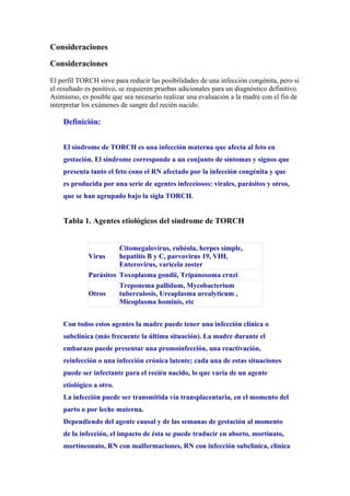 Consideraciones

Consideraciones

El perfil TORCH sirve para reducir las posibilidades de una infección congénita, pero si
el resultado es positivo, se requieren pruebas adicionales para un diagnóstico definitivo.
Asimismo, es posible que sea necesario realizar una evaluación a la madre con el fin de
interpretar los exámenes de sangre del recién nacido.

    Definición:


    El síndrome de TORCH es una infección materna que afecta al feto en
    gestación. El síndrome corresponde a un conjunto de síntomas y signos que
    presenta tanto el feto cono el RN afectado por la infección congénita y que
    es producida por una serie de agentes infecciosos: virales, parásitos y otros,
    que se han agrupado bajo la sigla TORCH.


    Tabla 1. Agentes etiológicos del síndrome de TORCH


                       Citomegalovirus, rubéola, herpes simple,
             Virus     hepatitis B y C, parvovirus 19, VIH,
                       Enterovirus, varicela zoster
             Parásitos Toxoplasma gondii, Tripanosoma cruzi
                       Treponema pallidum, Mycobacterium
             Otros     tuberculosis, Ureaplasma urealyticum ,
                       Micoplasma hominis, etc


    Con todos estos agentes la madre puede tener una infección clínica o
    subclínica (más frecuente la última situación). La madre durante el
    embarazo puede presentar una promoinfección, una reactivación,
    reinfección o una infección crónica latente; cada una de estas situaciones
    puede ser infectante para el recién nacido, lo que varía de un agente
    etiológico a otro.
    La infección puede ser transmitida vía transplacentaria, en el momento del
    parto o por leche materna.
    Dependiendo del agente causal y de las semanas de gestación al momento
    de la infección, el impacto de ésta se puede traducir en aborto, mortinato,
    mortineonato, RN con malformaciones, RN con infección subclínica, clínica
 