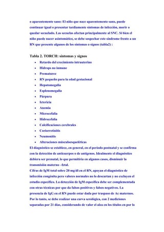 o aparentemente sano: El niño que nace aparentemente sano, puede
continuar igual o presentar tardíamente síntomas de infección, morir o
quedar secuelado. Las secuelas afectan principalmente al SNC. Si bien el
niño puede nacer asintomático, se debe sospechar este síndrome frente a un
RN que presente algunos de los síntomas o signos (tabla2) :


Tabla 2. TORCH: síntomas y signos
   •   Retardo del crecimiento intrauterino
   •   Hidrops no inmune
   •   Prematurez
   •   RN pequeño para la edad gestacional
   •   Hepatomegalia
   •   Esplenomegalia
   •   Púrpura
   •   Ictericia
   •   Anemia
   •   Microcefalia
   •   Hidrocefalia
   •   Calcificaciones cerebrales
   •   Coriorretinitis
   •   Neumonitis
   •   Alteraciones músculoesqueléticas
El diagnóstico se establece, en general, en el período postnatal y se confirma
con la detección de anticuerpos o de antígenos. Idealmente el diagnóstico
debiera ser prenatal, lo que permitiría en algunos casos, disminuir la
transmisión materno –fetal.
Cifras de IgM total sobre 20 mg/dl en el RN, apoyan el diagnóstico de
infección congénita pero valores normales no lo descartan y no excluyen el
estudio específico. La detección de IgM específica debe ser complementada
con otras técnicas por que da falsos positivos y falsos negativos. La
presencia de IgG en el RN puede estar dada por traspaso de Ac maternos.
Por lo tanto, se debe realizar una curva serológica, con 2 mediciones
separadas por 21 días, considerando de valor el alza en los títulos en por lo
 