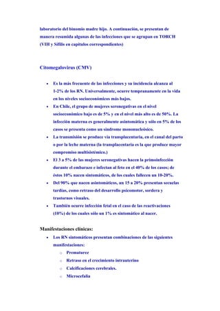laboratorio del binomio madre hijo. A continuación, se presentan de
manera resumida algunas de las infecciones que se agrupan en TORCH
(VIH y Sífilis en capítulos correspondientes)




Citomegalovirus (CMV)


   •   Es la más frecuente de las infecciones y su incidencia alcanza al
       1-2% de los RN. Universalmente, ocurre tempranamente en la vida
       en los niveles socioeconómicos más bajos.
   •   En Chile, el grupo de mujeres seronegativas en el nivel
       socioeconómico bajo es de 5% y en el nivel más alto es de 50%. La
       infección materna es generalmente asintomática y sólo en 5% de los
       casos se presenta como un síndrome mononucleósico.
   •   La transmisión se produce vía transplacentaria, en el canal del parto
       o por la leche materna (la transplacentaria es la que produce mayor
       compromiso multisistémico.)
   •   El 3 a 5% de las mujeres seronegativas hacen la primoinfección
       durante el embarazo e infectan al feto en el 40% de los casos; de
       éstos 10% nacen sintomáticos, de los cuales fallecen un 10-20%.
   •   Del 90% que nacen asintomáticos, un 15 a 20% presentan secuelas
       tardías, como retraso del desarrollo psicomotor, sordera y
       trastornos visuales.
   •   También ocurre infección fetal en el caso de las reactivaciones
       (10%) de los cuales sólo un 1% es sintomático al nacer.


Manifestaciones clínicas:
   •   Los RN sintomáticos presentan combinaciones de las siguientes
       manifestaciones:
          o   Prematurez
          o   Retraso en el crecimiento intrauterino
          o   Calcificaciones cerebrales.
          o   Microcefalia
 