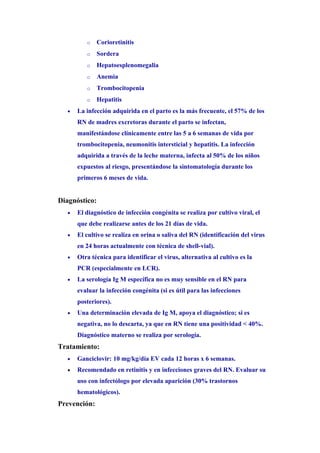 o    Corioretinitis
          o    Sordera
          o    Hepatoesplenomegalia
          o    Anemia
          o    Trombocitopenia
          o    Hepatitis
   •   La infección adquirida en el parto es la más frecuente, el 57% de los
       RN de madres excretoras durante el parto se infectan,
       manifestándose clínicamente entre las 5 a 6 semanas de vida por
       trombocitopenia, neumonitis intersticial y hepatitis. La infección
       adquirida a través de la leche materna, infecta al 50% de los niños
       expuestos al riesgo, presentándose la sintomatología durante los
       primeros 6 meses de vida.


Diagnóstico:
   •   El diagnóstico de infección congénita se realiza por cultivo viral, el
       que debe realizarse antes de los 21 días de vida.
   •   El cultivo se realiza en orina o saliva del RN (identificación del virus
       en 24 horas actualmente con técnica de shell-vial).
   •   Otra técnica para identificar el virus, alternativa al cultivo es la
       PCR (especialmente en LCR).
   •   La serología Ig M específica no es muy sensible en el RN para
       evaluar la infección congénita (si es útil para las infecciones
       posteriores).
   •   Una determinación elevada de Ig M, apoya el diagnóstico; si es
       negativa, no lo descarta, ya que en RN tiene una positividad < 40%.
       Diagnóstico materno se realiza por serología.
Tratamiento:
   •   Ganciclovir: 10 mg/kg/día EV cada 12 horas x 6 semanas.
   •   Recomendado en retinitis y en infecciones graves del RN. Evaluar su
       uso con infectólogo por elevada aparición (30% trastornos
       hematológicos).
Prevención:
 