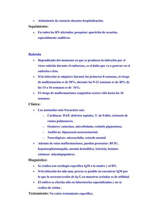 •   Aislamiento de contacto durante hospitalización.
Seguimiento:
   •   En todos los RN afectados, pesquisar aparición de secuelas,
       especialmente auditivas.




Rubéola
   •   Dependiendo del momento en que se produzca la infección por el
       virus rubéola durante el embarazo, es el daño que va a generar en el
       embrión o feto.
   •   Si la infección se adquiere durante las primeras 8 semanas, el riesgo
       de malformación es de 50%, durante las 9-12 semanas es de 40% de
       las 13 a 16 semanas es de 16%.
   •   El riesgo de malformaciones congénitas ocurre sólo hasta las 16
       semanas.
Clínica:
   •   Las anomalías más frecuentes son:
           o   Cardiacas: DAP, defectos septales, T. de Fallot, estenosis de
               ramas pulmonares.
           o   Oculares: cataratas, microftalmia, retinitis pigmentosa.
           o   Auditivas: hipoacusia neurosensorial.
           o   Neurológicas: microcefalia, retardo mental.
   •   Además de estas malformaciones, pueden presentar: RCIU,
       hepatoesplenomegalia, anemia hemolítica, ictericia, lesiones
       cutáneas máculopapulares.
Diagnóstico:
   •   Se realiza con serología específica IgM a la madre y al RN.
   •   Si la infección ha sido muy precoz es posible no encontrar IgM por
       lo que la seroconversión de Ig G en muestras seriadas es de utilidad.
   •   El cultivo se efectúa sólo en laboratorios especializados y no se
       realiza de rutina .
Tratamiento: No existe tratamiento específico.
 