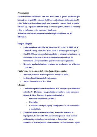 Prevención:
Existe la vacuna antirubéola en Chile, desde 1990, lo que ha permitido que
las mujeres susceptibles en edad fértil hayan disminuido notablemente. Si
existe duda ante el estado serológico de una mujer en edad fértil, se puede
solicitar IgG específica antirubéola y si esta es negativa, indicar la vacuna y
evitar el embarazo en los tres meses siguientes.
Aislamiento de contacto durante toda la hospitalización en los RN
infectados.


Herpes simplex
   •   La incidencia de infección por herpes en RN es de 1 X 3.000 a 1 X
       7.000 RN vivos y en el 70% de los casos se produce por el herpes 2.
   •   En el 90-95% de los casos la transmisión es intraparto, tanto por vía
       ascendente o durante el parto presentando mayor riesgo de
       transmisión (35%) las madres que tienen infección primaria.
   •   Recordar que las infecciones genitales son producidas por el herpes
       2 (85- 90%).
Factores de riesgo para infección herpética neonatal:
   •   Infección primaria materna presente durante el parto.
   •   Lesiones herpèticas genitales ulceradas.
   •   Rotura de membranas de > 6 hrs.
Clínica:
   •   La infección perinatal es la modalidad más frecuente y se manifiesta
       entre los 7 y 20 días de vida, pudiendo presentarse como un cuadro
       séptico. Existen 3 formas de presentación clínica:
           o   Infección diseminada (30-50%).
           o   Encefalitis
           o   Localizada en la piel, ojos y farínge (35%). Esta no se asocia
               a mortalidad.
   •   Estos síndromes no son excluyentes y a veces los síntomas se
       superponen. Entre un 50-80% de los casos pueden tener lesiones
       cutáneas tipo vesiculares que orientan al diagnóstico y en su
       ausencia, se debe sospechar en cuadros con características de sepsis,
 