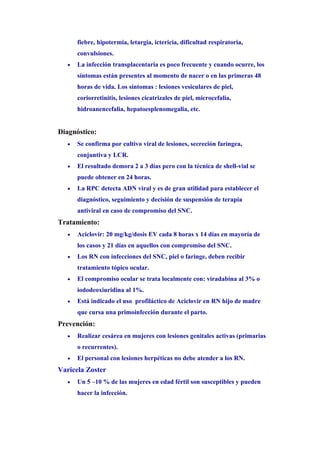 fiebre, hipotermia, letargia, ictericia, dificultad respiratoria,
       convulsiones.
   •   La infección transplacentaria es poco frecuente y cuando ocurre, los
       síntomas están presentes al momento de nacer o en las primeras 48
       horas de vida. Los síntomas : lesiones vesiculares de piel,
       coriorretinitis, lesiones cicatrizales de piel, microcefalia,
       hidroanencefalia, hepatoesplenomegalia, etc.


Diagnóstico:
   •   Se confirma por cultivo viral de lesiones, secreción farìngea,
       conjuntiva y LCR.
   •   El resultado demora 2 a 3 días pero con la técnica de shell-vial se
       puede obtener en 24 horas.
   •   La RPC detecta ADN viral y es de gran utilidad para establecer el
       diagnóstico, seguimiento y decisión de suspensión de terapia
       antiviral en caso de compromiso del SNC.
Tratamiento:
   •   Aciclovir: 20 mg/kg/dosis EV cada 8 horas x 14 días en mayoría de
       los casos y 21 días en aquellos con compromiso del SNC.
   •   Los RN con infecciones del SNC, piel o faringe, deben recibir
       tratamiento tópico ocular.
   •   El compromiso ocular se trata localmente con: viradabina al 3% o
       iododeoxiuridina al 1%.
   •   Está indicado el uso profiláctico de Aciclovir en RN hijo de madre
       que cursa una primoinfección durante el parto.
Prevención:
   •   Realizar cesárea en mujeres con lesiones genitales activas (primarias
       o recurrentes).
   •   El personal con lesiones herpéticas no debe atender a los RN.
Varicela Zoster
   •   Un 5 –10 % de las mujeres en edad fértil son susceptibles y pueden
       hacer la infección.
 