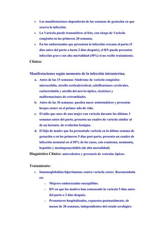 •   Las manifestaciones dependerán de las semanas de gestación en que
       ocurra la infección.
   •   La Varicela puede transmitirse al feto, con riesgo de Varicela
       congénita en las primeras 20 semanas.
   •   En las embarazadas que presentan la infección cercana al parto (5
       días antes del parto o hasta 2 días después), el RN puede presentar
       infección grave con alta mortalidad (30%) si no recibe tratamiento.
Clínica:


Manifestaciones según momento de la infección intrauterina.
   a. Antes de las 15 semanas: Síndrome de varicela congénita:
       microcefalia, atrofia corticalcerebral, calcificaciones cerebrales,
       coriorretinitis y atrofia del nervio óptico, cicatrices y
       malformaciones de extremidades.
   b. Antes de las 36 semanas: pueden nacer asintomáticos y presentar
       herpes zoster en el primer año de vida.
   c. El niño que nace de una mujer con varicela durante las últimas 3
       semanas antes del parto, presenta un cuadro de varicela similar al
       de un lactante, de evolución benigna.
   d. El hijo de madre que ha presentado varicela en la última semana de
       gestación o en los primeros 5 dìas post parto, presenta un cuadro de
       infección neonatal en el 50% de los casos, con exantema, neumonía,
       hepatitis y meningoencefalitis (de alta mortalidad)
Diagnóstico Clínico: antecedentes y presencia de vesículas típicas.


Tratamiento:
   •   Inmunoglobulina hiperinmune contra varicela zoster. Recomendada
       en:
             o   Mujeres embarazadas susceptibles.
             o   RN en que las madres han comenzado la varicela 5 días antes
                 del parto o 2 días después.
             o   Prematuros hospitalizados, expuestos postnatalmente, de
                 menos de 28 semanas, independientes del estado serológico
 