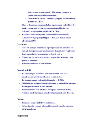 materno y en prematuros de >28 semanas, en que no se
               conoce el estado serológico materno.
           o   Dosis: 125 U (1,25 ml) x cada 10 kg de peso, con un máximo
               de 625 U im x 1 vez.
   •   Si no se dispone de Inmunoglobulina hiperinmune, en RN hijos de
       madre con varicela periparto: tratamiento profiláctico con
       Aciclovir: 30 mg/kg/dìa (cada 8 h.) EV x 7 días.
   •   Cuando la infección es grave, con enfermedad diseminada:
       Aciclovir: 60 mg/kg/día (c/8h) por 14 días, y 21 días en los con
       afección del SNC.
Prevención:
   •   Todo RN y mujer embarazada o puérpera que esté cursando con
       varicela debe permanecer en aislamiento de contacto y respiratorio
       hasta que todas las lesiones estén en fase de costra.
   •   Vacuna para la varicela en mujeres susceptibles, al menos 1 mes
       previo al embarazo.
   •   Está contraindicada en embarazadas.


Parvovirus B 19
   •   La infección por parvovirus en la embarazada, rara vez se
       manifiesta por el eritema infeccioso característico.
   •   La seroprevalencia en la población adulta es de 50%.
   •   Si la infección ocurre durante el embarazo, la transmisión materno-
       fetal se produce en el 30% de los casos.
   •   Produce abortos en el 10-15% e hidrops no inmune en el 15%.
   •   También puede dar origen a malformaciones oculares y del SNC.


Clínica:
   •   Sospechar en caso de hidrops no inmune.
   •   Se han descrito casos de miocarditis, hepatitis y malformaciones
       (SNC y oculares).


Diagnóstico:
 