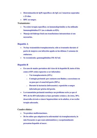 •   Determinación de IgM específica o de IgG en 2 muestras separadas
       x 21 días.
   •   RPC en sangre.
Tratamiento:
   •   No existe terapia específica; en inmunodeprimidos se ha utilizado
       Inmunoglobulina EV (no evaluado en RN).
   •   Manejo del hidrops fetal con transfusiones intrauterinas si son
       necesarias.


Hepatitis A
   •   No hay transmisión transplacentaria; sólo se transmite durante el
       parto de mujeres con infección aguda en las últimas 2 semanas de
       embarazo.
   •   Se recomienda: gammaglobulina IM: 0,5 ml.


Hepatitis B
   •   En caso de madre portadora del virus de la hepatitis B, tanto el feto
       como el RN están expuestos a ser infectados:
          o   Vía transplacentaria (10%)
          o   Contagio perinatal: por contacto con fluidos y secreciones en
              su paso por el canal del parto (90%).
          o   Durante la lactancia (infrecuente): exposición a sangre
              infectada por grietas del pezón.
   •   La transmisión perinatal constituye un problema serio ya que el
       90% de los RN infectados se hace portador crónico y de éstos, 30%
       desarrolla cirrosis o cáncer hepatocelular en la adultez, si no recibe
       terapia adecuada.


Cuadro clínico:
   •   No produce malformaciones.
   •   De los niños que adquieren la enfermedad vía transplacentaria, lo
       más frecuente es que sean asintomáticos y excepcionalmente
       presentan hepatitis al nacer.
 
