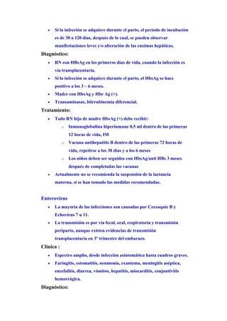 •   Si la infección se adquiere durante el parto, el perìodo de incubación
       es de 30 a 120 dìas, después de lo cual, se pueden observar
       manifestaciones leves y/o alteración de las enzimas hepáticas.
Diagnóstico:
   •   RN con HBsAg en los primeros días de vida, cuando la infección es
       vía transplacentaria.
   •   Si la infección se adquiere durante el parto, el HbsAg se hace
       positivo a los 3 – 6 meses.
   •   Madre con HbsAg y Hbe Ag (+).
   •   Transaminasas, biirrubinemia diferencial.
Tratamiento:
   •   Todo RN hijo de madre HbsAg (+) debe recibir:
            o   Inmunoglobulina hiperinmune 0,5 ml dentro de las primeras
                12 horas de vida, IM
            o   Vacuna antihepatitis B dentro de las primeras 72 horas de
                vida, repetirse a los 30 dìas y a los 6 meses
            o   Los niños deben ser seguidos con HbsAg/anti HBs 3 meses
                después de completadas las vacunas
   •   Actualmente no se recomienda la suspensión de la lactancia
       materna, si se han tomado las medidas recomendadas.


Enterovirus
   •   La mayoría de las infecciones son causadas por Coxsaquie B y
       Echovirus 7 u 11.
   •   La transmisión es por vía fecal, oral, respiratoria y transmisión
       periparto, aunque existen evidencias de transmisión
       transplacentaria en 3º trimestre del embarazo.
Clínica :
   •   Espectro amplio, desde infección asintomática hasta cuadros graves.
   •   Faringitis, estomatitis, neumonía, exantema, meningitis aséptica,
       encefalitis, diarrea, vómitos, hepatitis, miocarditis, conjuntivitis
       hemorrágica.
Diagnóstico:
 