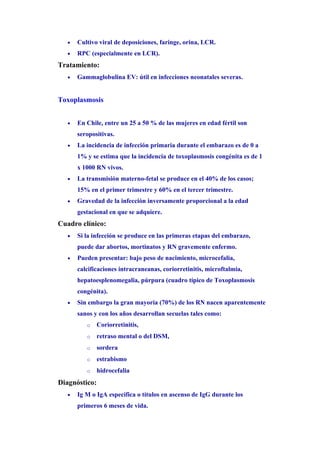 •   Cultivo viral de deposiciones, faringe, orina, LCR.
   •   RPC (especialmente en LCR).
Tratamiento:
   •   Gammaglobulina EV: útil en infecciones neonatales severas.


Toxoplasmosis


   •   En Chile, entre un 25 a 50 % de las mujeres en edad fértil son
       seropositivas.
   •   La incidencia de infección primaria durante el embarazo es de 0 a
       1% y se estima que la incidencia de toxoplasmosis congénita es de 1
       x 1000 RN vivos.
   •   La transmisión materno-fetal se produce en el 40% de los casos;
       15% en el primer trimestre y 60% en el tercer trimestre.
   •   Gravedad de la infección inversamente proporcional a la edad
       gestacional en que se adquiere.
Cuadro clínico:
   •   Si la infección se produce en las primeras etapas del embarazo,
       puede dar abortos, mortinatos y RN gravemente enfermo.
   •   Pueden presentar: bajo peso de nacimiento, microcefalia,
       calcificaciones intracraneanas, coriorretinitis, microftalmia,
       hepatoesplenomegalia, púrpura (cuadro típico de Toxoplasmosis
       congénita).
   •   Sin embargo la gran mayoría (70%) de los RN nacen aparentemente
       sanos y con los años desarrollan secuelas tales como:
          o    Coriorretinitis,
          o    retraso mental o del DSM,
          o    sordera
          o    estrabismo
          o    hidrocefalia
Diagnóstico:
   •   Ig M o IgA específica o títulos en ascenso de IgG durante los
       primeros 6 meses de vida.
 