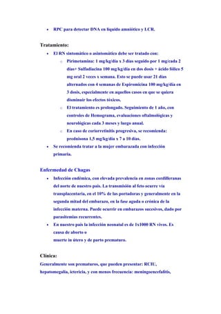 •   RPC para detectar DNA en líquido amniótico y LCR.


Tratamiento:
   •   El RN sintomático o asintomático debe ser tratado con:
           o   Pirimetamina: 1 mg/kg/día x 3 días seguido por 1 mg/cada 2
               días+ Sulfadiacina 100 mg/kg/día en dos dosis + ácido fólico 5
               mg oral 2 veces x semana. Esto se puede usar 21 días
               alternados con 4 semanas de Espiromicina 100 mg/kg/día en
               3 dosis, especialmente en aquellos casos en que se quiera
               disminuir los efectos tóxicos.
           o   El tratamiento es prolongado. Seguimiento de 1 año, con
               controles de Hemograma, evaluaciones oftalmológicas y
               neurológicas cada 3 meses y luego anual.
           o   En caso de coriorretinitis progresiva, se recomienda:
               prednisona 1,5 mg/kg/día x 7 a 10 días.
   •   Se recomienda tratar a la mujer embarazada con infección
       primaria.


Enfermedad de Chagas
   •   Infección endémica, con elevada prevalencia en zonas cordilleranas
       del norte de nuestro país. La transmisión al feto ocurre vía
       transplacentaria, en el 10% de las portadoras y generalmente en la
       segunda mitad del embarazo, en la fase aguda o crónica de la
       infección materna. Puede ocurrir en embarazos sucesivos, dado por
       parasitemias recurrentes.
   •   En nuestro país la infección neonatal es de 1x1000 RN vivos. Es
       causa de aborto o
       muerte in útero y de parto prematuro.


Clínica:
Generalmente son prematuros, que pueden presentar: RCIU,
hepatomegalia, ictericia, y con menos frecuencia: meningoencefalitis,
 