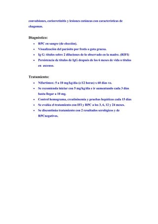 convulsiones, coriorretinitis y lesiones cutáneas con características de
chagomas.


Diagnóstico:
   •   RPC en sangre (de elección).
   •   Visualización del parásito por frotis o gota gruesa.
   •   Ig G: títulos sobre 2 diluciones de lo observado en la madre. (RIFI)
   •   Persistencia de títulos de IgG después de los 6 meses de vida o títulos
       en ascenso.


Tratamiento:
   •   Nifurtimox: 5 a 10 mg/kg/día (c/12 horas) x 60 días vo.
   •   Se recomienda iniciar con 5 mg/kg/día e ir aumentando cada 3 días
       hasta llegar a 10 mg.
   •   Control hemograma, creatininemia y pruebas hepáticas cada 15 días
   •   Se evalúa el tratamiento con IFI y RPC a los 3, 6, 12 y 24 meses.
   •   Se discontinúa tratamiento con 2 resultados serológicos y de
       RPCnegativos.
 
