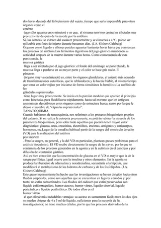 dos horas después del fallecimiento del sujeto, tiempo que sería impensable para otros
órganos como el
cerebro
 (que sólo aguanta unos minutos) y es que, el sistema nervioso central es afectado muy
precozmente después de la muerte por la autólisis.
Si, las córneas, se extraen del cadáver precozmente y se conserva a 4 ºC, puede ser
utilizable con fines de injerto durante bastantes días. (J.A. Gisbert Calabuig)
Órganos como hígado y riñones pueden aguantar bastantes horas hasta que comiencen
los procesos de autólisis.Los fermentos digestivos del jugo gástrico mantienen su
actividad después de la muerte durante varias horas. Como consecuencia de esta
persistencia, la
mucosa gástrica
 llega a ser afectada por el jugo gástrico: el fondo del estómago se pone blando, la
mucosa llega a perderse en su mayor parte y el color se hace gris sucio. El
páncreas
 (órgano muy vascularizado) es, entre los órganos glandulares, el asiento más acusado
de transformaciones autolíticas, que lo reblandecen y lo hacen friable, al mismo tiempo
que toma un color rojizo por iniciarse de forma simultánea la hemólisis.La autólisis de
las
glándulas suprarrenales
 tiene lugar muy precozmente. Se inicia en la porción medular que aparece al principio
como hinchada, para fluidificarse rápidamente, hasta tal extremo que los antiguos
anatomistas describieron estos órganos como de estructura hueca, razón por la que le
dieron el nombre de “cápsulas suprarrenales”.
TANATOQUIMIA
Cuando hablamos de tanatoquimia, nos referimos a los procesos bioquímicos propios
del cadáver. Si se realiza la autopsia precozmente, se podrán valorar la mayoría de los
parámetros bioquímicos, pero sobre todo aquellos que pueden tener mayor valor
diagnóstico: glucosa, urea, creatinina, electrólitos, enzimas, antígenos y anticuerpos,
hormonas, etc.Lugar de la tomaEra habitual partir de la sangre del ventrículo derecho
(VD) para la realización del análisis
post mortem
. Pero la sangre, en general, y la del VD en particular, plantean graves problemas para el
análisis bioquímico. El VD recibe directamente la sangre de las cavas, por lo que se
contamina de los procesos generados en la agonía y en la autólisis en el páncreas y por
difusión del contenido gástrico.
Así, es bien conocido que la concentración de glucosa en el VD es mayor que la de la
sangre periférica. Igual ocurre con la insulina y otros elementos. En la agonía se
produce la liberación de adrenalina y noradrenalina, secundaria a la hipoxia, que
modificará el metabolismo de los hidratos de carbono y de los fosfolípidos. (J.A.
Gisbert Calabuig)
Este grave inconveniente ha hecho que las investigaciones se hayan dirigido hacia otros
fluidos corporales, como son aquellos que se encuentran en lugares cerrados y, por
tanto, no están contaminados. Los fluidos del cadáver que están preservados son:
líquido cefalorraquídeo, humor acuoso, humor vítreo, líquido sinovial, líquido
pericárdico y líquido perilinfático. De todos ellos es el
humor vítreo
 el que ofrece más indudables ventajas: su acceso es sumamente fácil; entre los dos ojos
se pueden obtener de 4 a 5 ml de líquido, suficientes para la mayoría de las
investigaciones; no tiene muchas células, por lo que los procesos derivados de la
 