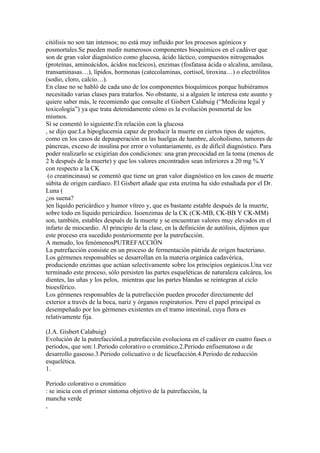 citólisis no son tan intensos; no está muy influido por los procesos agónicos y
posmortales.Se pueden medir numerosos componentes bioquímicos en el cadáver que
son de gran valor diagnóstico como glucosa, ácido láctico, compuestos nitrogenados
(proteínas, aminoácidos, ácidos nucleicos), enzimas (fosfatasa ácida o alcalina, amilasa,
transaminasas…), lípidos, hormonas (catecolaminas, cortisol, tiroxina…) o electrólitos
(sodio, cloro, calcio…).
En clase no se habló de cada uno de los componentes bioquímicos porque hubiéramos
necesitado varias clases para tratarlos. No obstante, si a alguien le interesa este asunto y
quiere saber más, le recomiendo que consulte el Gisbert Calabuig (“Medicina legal y
toxicología”) ya que trata detenidamente cómo es la evolución posmortal de los
mismos.
Sí se comentó lo siguiente:En relación con la glucosa
, se dijo que:La hipoglucemia capaz de producir la muerte en ciertos tipos de sujetos,
como en los casos de depauperación en las huelgas de hambre, alcoholismo, tumores de
páncreas, exceso de insulina por error o voluntariamente, es de difícil diagnóstico. Para
poder realizarlo se exigirían dos condiciones: una gran precocidad en la toma (menos de
2 h después de la muerte) y que los valores encontrados sean inferiores a 20 mg %.Y
con respecto a la CK
 (o creatincinasa) se comentó que tiene un gran valor diagnóstico en los casos de muerte
súbita de origen cardíaco. El Gisbert añade que esta enzima ha sido estudiada por el Dr.
Luna (
¿os suena?
)en líquido pericárdico y humor vítreo y, que es bastante estable después de la muerte,
sobre todo en líquido pericárdico. Isoenzimas de la CK (CK-MB, CK-BB Y CK-MM)
son, también, estables después de la muerte y se encuentran valores muy elevados en el
infarto de miocardio. Al principio de la clase, en la definición de autólisis, dijimos que
este proceso era sucedido posteriormente por la putrefacción.
A menudo, los fenómenosPUTREFACCIÓN
La putrefacción consiste en un proceso de fermentación pútrida de origen bacteriano.
Los gérmenes responsables se desarrollan en la materia orgánica cadavérica,
produciendo enzimas que actúan selectivamente sobre los principios orgánicos.Una vez
terminado este proceso, sólo persisten las partes esqueléticas de naturaleza calcárea, los
dientes, las uñas y los pelos, mientras que las partes blandas se reintegran al ciclo
bioesférico.
Los gérmenes responsables de la putrefacción pueden proceder directamente del
exterior a través de la boca, nariz y órganos respiratorios. Pero el papel principal es
desempeñado por los gérmenes existentes en el tramo intestinal, cuya flora es
relativamente fija.

(J.A. Gisbert Calabuig)
Evolución de la putrefacciónLa putrefacción evoluciona en el cadáver en cuatro fases o
periodos, que son:1.Periodo colorativo o cromático.2.Periodo enfisematoso o de
desarrollo gaseoso.3.Periodo colicuativo o de licuefacción.4.Periodo de reducción
esquelética.
1.

Periodo colorativo o cromático
: se inicia con el primer síntoma objetivo de la putrefacción, la
mancha verde
,
 