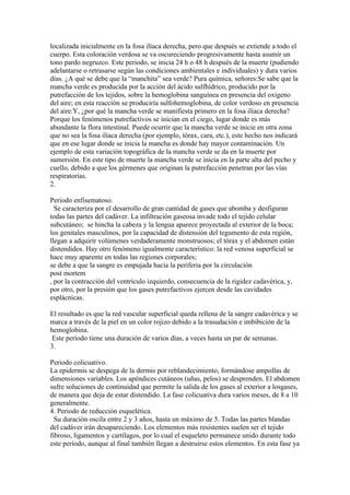 localizada inicialmente en la fosa ilíaca derecha, pero que después se extiende a todo el
cuerpo. Esta coloración verdosa se va oscureciendo progresivamente hasta asumir un
tono pardo negruzco. Este periodo, se inicia 24 h o 48 h después de la muerte (pudiendo
adelantarse o retrasarse según las condiciones ambientales e individuales) y dura varios
días. ¿A qué se debe que la “manchita” sea verde? Pura química, señores:Se sabe que la
mancha verde es producida por la acción del ácido sulfhídrico, producido por la
putrefacción de los tejidos, sobre la hemoglobina sanguínea en presencia del oxígeno
del aire; en esta reacción se produciría sulfohemoglobina, de color verdoso en presencia
del aire.Y, ¿por qué la mancha verde se manifiesta primero en la fosa ilíaca derecha?
Porque los fenómenos putrefactivos se inician en el ciego, lugar donde es más
abundante la flora intestinal. Puede ocurrir que la mancha verde se inicie en otra zona
que no sea la fosa ilíaca derecha (por ejemplo, tórax, cara, etc.), este hecho nos indicará
que en ese lugar donde se inicia la mancha es donde hay mayor contaminación. Un
ejemplo de esta variación topográfica de la mancha verde se da en la muerte por
sumersión. En este tipo de muerte la mancha verde se inicia en la parte alta del pecho y
cuello, debido a que los gérmenes que originan la putrefacción penetran por las vías
respiratorias.
2.

Periodo enfisematoso.
  Se caracteriza por el desarrollo de gran cantidad de gases que abomba y desfiguran
todas las partes del cadáver. La infiltración gaseosa invade todo el tejido celular
subcutáneo; se hincha la cabeza y la lengua aparece proyectada al exterior de la boca;
los genitales masculinos, por la capacidad de distensión del tegumento de esta región,
llegan a adquirir volúmenes verdaderamente monstruosos; el tórax y el abdomen están
distendidos. Hay otro fenómeno igualmente característico: la red venosa superficial se
hace muy aparente en todas las regiones corporales;
se debe a que la sangre es empujada hacia la periferia por la circulación
post mortem
, por la contracción del ventrículo izquierdo, consecuencia de la rigidez cadavérica, y,
por otro, por la presión que los gases putrefactivos ejercen desde las cavidades
esplácnicas.

El resultado es que la red vascular superficial queda rellena de la sangre cadavérica y se
marca a través de la piel en un color rojizo debido a la trasudación e imbibición de la
hemoglobina.
 Este período tiene una duración de varios días, a veces hasta un par de semanas.
3.

Periodo colicuativo.
La epidermis se despega de la dermis por reblandecimiento, formándose ampollas de
dimensiones variables. Los apéndices cutáneos (uñas, pelos) se desprenden. El abdomen
sufre soluciones de continuidad que permite la salida de los gases al exterior a losgases,
de manera que deja de estar distendido. La fase colicuativa dura varios meses, de 8 a 10
generalmente.
4. Periodo de reducción esquelética.
  Su duración oscila entre 2 y 3 años, hasta un máximo de 5. Todas las partes blandas
del cadáver irán desapareciendo. Los elementos más resistentes suelen ser el tejido
fibroso, ligamentos y cartílagos, por lo cual el esqueleto permanece unido durante todo
este período, aunque al final también llegan a destruirse estos elementos. En esta fase ya
 