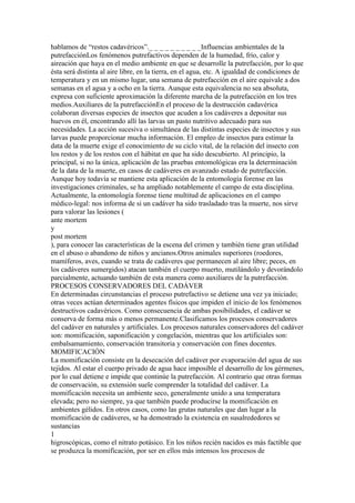 hablamos de “restos cadavéricos”._ _ _ _ _ _ _ _ _ _Influencias ambientales de la
putrefacciónLos fenómenos putrefactivos dependen de la humedad, frío, calor y
aireación que haya en el medio ambiente en que se desarrolle la putrefacción, por lo que
ésta será distinta al aire libre, en la tierra, en el agua, etc. A igualdad de condiciones de
temperatura y en un mismo lugar, una semana de putrefacción en el aire equivale a dos
semanas en el agua y a ocho en la tierra. Aunque esta equivalencia no sea absoluta,
expresa con suficiente aproximación la diferente marcha de la putrefacción en los tres
medios.Auxiliares de la putrefacciónEn el proceso de la destrucción cadavérica
colaboran diversas especies de insectos que acuden a los cadáveres a depositar sus
huevos en él, encontrando allí las larvas un pasto nutritivo adecuado para sus
necesidades. La acción sucesiva o simultánea de las distintas especies de insectos y sus
larvas puede proporcionar mucha información. El empleo de insectos para estimar la
data de la muerte exige el conocimiento de su ciclo vital, de la relación del insecto con
los restos y de los restos con el hábitat en que ha sido descubierto. Al principio, la
principal, si no la única, aplicación de las pruebas entomológicas era la determinación
de la data de la muerte, en casos de cadáveres en avanzado estado de putrefacción.
Aunque hoy todavía se mantiene esta aplicación de la entomología forense en las
investigaciones criminales, se ha ampliado notablemente el campo de esta disciplina.
Actualmente, la entomología forense tiene multitud de aplicaciones en el campo
médico-legal: nos informa de si un cadáver ha sido trasladado tras la muerte, nos sirve
para valorar las lesiones (
ante mortem
y
post mortem
), para conocer las características de la escena del crimen y también tiene gran utilidad
en el abuso o abandono de niños y ancianos.Otros animales superiores (roedores,
mamíferos, aves, cuando se trata de cadáveres que permanecen al aire libre; peces, en
los cadáveres sumergidos) atacan también el cuerpo muerto, mutilándolo y devorándolo
parcialmente, actuando también de esta manera como auxiliares de la putrefacción.
PROCESOS CONSERVADORES DEL CADÁVER
En determinadas circunstancias el proceso putrefactivo se detiene una vez ya iniciado;
otras veces actúan determinados agentes físicos que impiden el inicio de los fenómenos
destructivos cadavéricos. Como consecuencia de ambas posibilidades, el cadáver se
conserva de forma más o menos permanente.Clasificamos los procesos conservadores
del cadáver en naturales y artificiales. Los procesos naturales conservadores del cadáver
son: momificación, saponificación y congelación, mientras que los artificiales son:
embalsamamiento, conservación transitoria y conservación con fines docentes.
MOMIFICACIÓN
La momificación consiste en la desecación del cadáver por evaporación del agua de sus
tejidos. Al estar el cuerpo privado de agua hace imposible el desarrollo de los gérmenes,
por lo cual detiene e impide que continúe la putrefacción. Al contrario que otras formas
de conservación, su extensión suele comprender la totalidad del cadáver. La
momificación necesita un ambiente seco, generalmente unido a una temperatura
elevada; pero no siempre, ya que también puede producirse la momificación en
ambientes gélidos. En otros casos, como las grutas naturales que dan lugar a la
momificación de cadáveres, se ha demostrado la existencia en susalrededores se
sustancias
1
higroscópicas, como el nitrato potásico. En los niños recién nacidos es más factible que
se produzca la momificación, por ser en ellos más intensos los procesos de
 