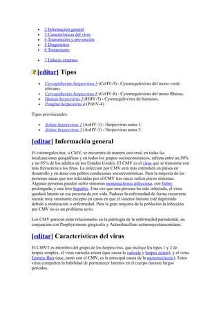 •   2 Información general
   •   3 Características del virus
   •   4 Transmisión y prevención
   •   5 Diagnóstico
   •   6 Tratamiento

   •   7 Enlaces externos

   [editar] Tipos
   •   Cercopithecine herpesvirus 5 (CeHV-5) - Cytomegalovirus del mono verde
       africano.
   •   Cercopithecine herpesvirus 8 (CeHV-8) - Cytomegalovirus del mono Rhesus.
   •   Human herpesvirus 5 (HHV-5) - Cytomegalovirus de humanos.
   •   Pongine herpesvirus 4 (PoHV-4)

Tipos provisionales:

   •   Aotine herpesvirus 1 (AoHV-1) - Herpesvirus aotus 1.
   •   Aotine herpesvirus 3 (AoHV-3) - Herpesvirus aotus 3.

[editar] Información general
El citomegalovirus, o CMV, se encuentra de manera universal en todas las
localizaciones geográficas y en todos los grupos socioeconómicos, infecta entre un 50%
y un 85% de los adultos de los Estados Unidos. El CMV es el virus que se transmite con
más frecuencia a los fetos. La infección por CMV está más extendida en países en
desarrollo y en áreas con pobres condiciones socioeconómicas. Para la mayoría de las
personas sanas que son infectadas por el CMV tras nacer sufren pocos síntomas.
Algunas personas pueden sufrir síntomas mononucleosis infecciosa, con fiebre
prolongada, y una leve hepatitis. Una vez que una persona ha sido infectada, el virus
quedará latente en esa persona de por vida. Padecer la enfermedad de forma recurrente
sucede muy raramente excepto en casos en que el sistema inmune esté deprimido
debido a medicación o enfermedad. Para la gran mayoría de la población la infección
por CMV no es un problema serio.

Los CMV parecen estar relacionados en la patología de la enfermedad periodontal, en
conjunción con Porphyromona gingivalis y Actinobacillum actinomycetencomitans.

[editar] Características del virus
El CMVT es miembro del grupo de los herpesvirus, que incluye los tipos 1 y 2 de
herpes simplex, el virus varicela-zoster (que causa la varicela y herpes zóster), y el virus
Epstein-Barr (que, junto con el CMV, es la principal causa de la mononucleosis). Estos
virus comparten la habilidad de permanecer latentes en el cuerpo durante largos
periodos.
 