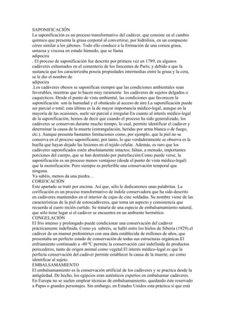 SAPONIFICACIÓN
La saponificación es un proceso transformativo del cadáver, que consiste en el cambio
químico que presenta la grasa corporal al convertirse, por hidrólisis, en un compuesto
céreo similar a los jabones. Todo ello conduce a la formación de una coraza grasa,
untuosa y viscosa en estado húmedo, que se llama
adipocira
. El proceso de saponificación fue descrito por primera vez en 1789, en algunos
cadáveres exhumados en el cementerio de los Inocentes de París; y debido a que la
sustancia que los caracterizaba poseía propiedades intermedias entre la grasa y la cera,
se le dio el nombre de
adipocira
.Los cadáveres obesos se saponifican siempre que las condiciones ambientales sean
favorables, mientras que lo hacen muy raramente los cadáveres de sujetos delgados o
caquécticos. Desde el punto de vista ambiental, las condiciones que favorecen la
saponificación son la humedad y el obstáculo al acceso de aire.La saponificación puede
ser parcial o total; esta última es la de mayor importancia médico-legal, aunque en la
mayoría de las ocasiones, suele ser parcial e irregular.En cuanto al interés médico-legal
de la saponificación, hemos de decir que cuando el proceso ha sido generalizado, los
cadáveres se conservan durante mucho tiempo, lo cual, permite identificar el cadáver y
determinar la causa de la muerte (estrangulación, heridas por arma blanca o de fuego,
etc.). Aunque presenta bastantes limitaciones como, por ejemplo, que la piel no se
conserva en el proceso saponificante; por tanto, lo que verdaderamente se observa es la
huella que hayan dejado las lesiones en el tejido celular. Además, es raro que los
cadáveres saponificados estén absolutamente intactos; faltan, a menudo, importantes
porciones del cuerpo, que se han destruido por putrefacción.Como puede verse, la
saponificación es un proceso menos ventajoso (desde el punto de vista médico-legal)
que la momificación. Pero siempre es preferible una conservación temporal que
ninguna.
Ya sabéis, menos da una piedra…
CORIFICACIÓN
Este apartado se trató por encima. Así que, sólo le dedicaremos unas palabritas. La
corificación es un proceso transformativo de índole conservadora que ha sido descrito
en cadáveres mantenidos en el interior de cajas de cinc soldadas. Su nombre viene de las
características de la piel de estoscadáveres, que toma un aspecto y consistencia que
recuerda al cuero recién curtido. Se trataría de una especie de embalsamamiento natural,
que sólo tiene lugar si el cadáver se encuentra en un ambiente hermético.
CONGELACIÓN
El frío intenso y prolongado puede condicionar una conservación del cadáver
prácticamente indefinida. Como ya sabréis, se halló entre los hielos de Siberia (1929) el
cadáver de un mamut prehistórico con una data establecida de millones de años, que
presentaba un perfecto estado de conservación de todas sus estructuras orgánicas.El
enfriamiento continuado a -40 ºC permite la conservación casi indefinida de productos
perecederos, tanto de origen animal como vegetal.El interés médico-legal es que la
perfecta conservación del cadáver permite establecer la causa de la muerte, así como
identificar al sujeto.
EMBALSAMAMIENTO
El embalsamamiento es la conservación artificial de los cadáveres y se practica desde la
antigüedad. De hecho, los egipcios eran auténticos expertos en embalsamar cadáveres.
En Europa no se suelen emplear técnicas de embalsamamiento, quedando éste reservado
a Papas o grandes personajes. Sin embargo, en Estados Unidos esta práctica sí que está
 