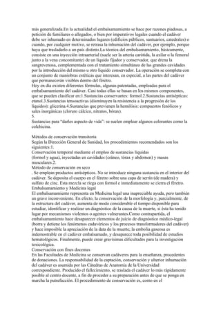 más generalizada.En la actualidad el embalsamamiento se hace por razones piadosas, a
petición de familiares o allegados, o bien por imperativos legales cuando el cadáver
debe ser inhumado en determinados lugares (edificios públicos, santuarios, catedrales) o
cuando, por cualquier motivo, se retrasa la inhumación del cadáver, por ejemplo, porque
haya que trasladarlo a un país distinto.La técnica del embalsamamiento, básicamente,
consiste en una inyección intraarterial (suele ser la arteria carótida, la axilar o la femoral
junto a la vena concomitante) de un líquido fijador y conservador, que drena la
sangrevenosa, complementada con el tratamiento simultáneo de las grandes cavidades
por la introducción del mismo u otro líquido conservador. La operación se completa con
un conjunto de maniobras estéticas que interesan, en especial, a las partes del cadáver
que permanecerán visibles dentro del féretro.
Hoy en día existen diferentes fórmulas, algunas patentadas, empleadas para el
embalsamamiento del cadáver. Casi todas ellas se basan en los mismos componentes,
que se pueden clasificar en:1.Sustancias conservantes: formol.2.Sustancias antisépticas:
etanol.3.Sustancias tensoactivas (disminuyen la resistencia a la progresión de los
líquidos): glicerina.4.Sustancias que previenen la hemólisis: compuestos fenólicos y
sales inorgánicas (cloruro cálcico, nitratos, bórax).
5.
Sustancias para “darles aspecto de vida”: se suelen emplear algunos colorantes como la
colchicina.

Métodos de conservación transitoria
Según la Dirección General de Sanidad, los procedimientos recomendados son los
siguientes:1.
Conservación temporal mediante el empleo de sustancias líquidas
(formol y agua), inyectadas en cavidades (cráneo, tórax y abdomen) y masas
musculares.2.
Método de conservación en seco
. Se emplean productos antisépticos. No se introduce ninguna sustancia en el interior del
cadáver. Se deposita el cuerpo en el féretro sobre una capa de serrín (de madera) y
sulfato de cinc. Esta mezcla se riega con formol e inmediatamente se cierra el féretro.
Embalsamamiento y Medicina legal
El embalsamamiento representa en Medicina legal una inapreciable ayuda, pero también
un grave inconveniente. En efecto, la conservación de la morfología y, parcialmente, de
la estructura del cadáver, aumenta de modo considerable el tiempo disponible para
estudiar, identificar y realizar un diagnóstico de la causa de la muerte, si ésta ha tenido
lugar por mecanismos violentos o agentes vulnerantes.Como contrapartida, el
embalsamamiento hace desaparecer elementos de juicio de diagnóstico médico-legal
(borra y detiene los fenómenos cadavéricos y los procesos transformadores del cadáver)
y hace imposible la apreciación de la data de la muerte; la embolia gaseosa es
indemostrable en el cadáver embalsamado, y desaparece toda posibilidad de estudios
hematológicos. Finalmente, puede crear gravísimas dificultades para la investigación
toxicológica.
Conservación con fines docentes
En las Facultades de Medicina se conservan cadáveres para la enseñanza, procedentes
de donaciones. La responsabilidad de la captación, conservación y ulterior inhumación
del cadáver es asumida por las Cátedras de Anatomía de la Universidad
correspondiente. Producido el fallecimiento, se traslada el cadáver lo más rápidamente
posible al centro docente, a fin de proceder a su preparación antes de que se ponga en
marcha la putrefacción. El procedimiento de conservación es, como en el
 