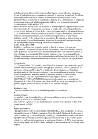 embalsamamiento, la inyección intraarterial de líquido conservador, con meticuloso
lavado de todo el sistema circulatorio para sustituir la sangre en su totalidad. Por último,
se sumerge la el cuerpo en un baño de la misma solución conservadora, donde
permanece hasta el momento de su utilización docente. Una vez terminado su empleo en
la enseñanza, se procede a la inhumación del cadáver en el cementerio municipal
correspondiente. REFRIGERACIÓN
El frío inhibe los procesos que van a destruir la materia orgánica después del cese de las
funciones vitales. La refrigeración cadavérica se emplea para retrasar la putrefacción,
por un tiempo limitado, a efectos de las exigencias legales relativas a la autopsia forense
o a la identificación, o bien por deseo de la familia.Este procedimiento de conservación
se realiza en cámaras especiales, que permiten una regulación de la temperatura
ambiente entre 0 y 4 ºC. Así se evita la congelación del cadáver, al mismo tiempo que
permite retrasar la putrefacción durante un periodo de tiempo suficiente para resolver
los requerimientos legales citados y las necesidades familiares.
DATA DE LA MUERTE
Establecer con la máxima precisión posible la data de la muerte tiene una gran
trascendencia. La data puede interesar bien aisladamente, en sentido absoluto, es decir,
tratar de precisar cuándo falleció un determinado individuo, o en términos relativos, o
sea, establecer la secuencia del fallecimiento entre dos o más personas cuando éstas
fallecen simultáneamente o en tiempos muy próximos.El diagnóstico relativo de la data
de la muerte interesa fundamentalmente en el Derecho civil, es decir, en el problema de
la
conmoriencia
.El Código civil (Art. 765) establece que el heredero voluntario que muere antes que el
testador no transmite ningún derecho a sus propios herederos. A su vez, el artículo 33
del mismo Código establece que “si se duda entre dos o más personas llamadas a
sucederse quén de ellas ha muerto primero, el que sostenga la muerte anterior de una o
de otra debe probarlo; a falta de prueba se presumen muertos al mismo tiempo
(conmoriencia) y no tiene lugar la transmisión de derechos de unos a otros”.
CRONOTANATODIAGNÓSTICOSon numerosos los signos que se usan para el
diagnóstico de la data de la muerte, por ello se clasifican, según su cronología, en dos
grandes grupos, en función de que el cadáver sea reciente o antiguo.
•
Cadáver reciente
: es aquel en el que aún no se ha inciado la putrefacción cadavérica.
•
Cadáver antiguo:
 es aquel en el que la putrefacción ya iniciada no ha llegado aún al período esquelético.
Data de la muerte en el cadáver reciente
Son cuatro los signos en los que puede apoyarse el perito para establecer la data de la
muerte en este período:
•
Signos paramédicos
. Ejemplo 1: Si un cadáver está tumbado sobre la hierba, si ésta está pálida y es verano,
han podido transcurrir 3-4 días en nuestro clima. Ejemplo 2: Si el suelo donde reposa el
cadáver está seco y el cadáver húmedo, el cuerpo ya estaba allí cuando empezó a llover.
Ejemplo 3: Ciertos relojes automáticos pueden indicar la hora y el día, siempre que no
se mueva el cadáver; supongamos que la autonomía del reloj es de 40 h: si está parado,
habrán transcurrido más de 40 h; si está andando, se tendrá en observación el reloj hasta
se pare.
 