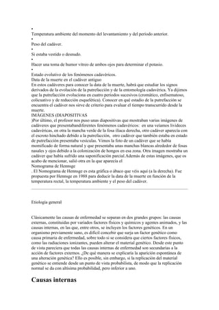 •
Temperatura ambiente del momento del levantamiento y del período anterior.
•
Peso del cadáver.
•
Si estaba vestido o desnudo.
•
Hacer una toma de humor vítreo de ambos ojos para determinar el potasio.
•
Estado evolutivo de los fenómenos cadavéricos.
Data de la muerte en el cadáver antiguo
En estos cadáveres para conocer la data de la muerte, habrá que estudiar los signos
derivados de la evolución de la putrefacción y de la entomología cadavérica. Ya dijimos
que la putrefacción evoluciona en cuatro periodos sucesivos (cromático, enfisematoso,
colicuativo y de reducción esquelética). Conocer en qué estadio de la putrefacción se
encuentra el cadáver nos sirve de criterio para evaluar el tiempo transcurrido desde la
muerte.
IMÁGENES (DIAPOSITIVAS
)Por último, el profesor nos puso unas diapositivas que mostraban varias imágenes de
cadáveres que presentabandiferentes fenómenos cadavéricos: en una veíamos livideces
cadavéricas, en otra la mancha verde de la fosa ilíaca derecha, otro cadáver aparecía con
el escroto hinchado debido a la putrefacción, otro cadáver que también estaba en estado
de putrefacción presentaba vesículas. Vimos la foto de un cadáver que se había
momificado de forma natural y que presentaba unas manchas blancas alrededor de fosas
nasales y ojos debido a la colonización de hongos en esa zona. Otra imagen mostraba un
cadáver que había sufrido una saponificación parcial.Además de estas imágenes, que os
acabo de mencionar, salió otra en la que aparecía el
Nomograma de Hennsge
. El Nomograma de Hennsge es esta gráfica o ábaco que véis aquí (a la derecha). Fue
propuesta por Hennsge en 1988 para deducir la data de la muerte en función de la
temperatura rectal, la temperatura ambiente y el peso del cadáver.



Etiología general


Clásicamente las causas de enfermedad se separan en dos grandes grupos: las causas
externas, constituidas por variados factores físicos y químicos y agentes animados, y las
causas internas, en las que, entre otros, se incluyen los factores genéticos. En un
organismo previamente sano, es difícil concebir que surja un factor genético como
causa primaria de enfermedad, sobre todo si se considera que ciertos factores físicos,
como las radiaciones ionizantes, pueden alterar el material genético. Desde este punto
de vista pareciera que todas las causas internas de enfermedad son secundarias a la
acción de factores externos. ¿De qué manera se explicaría la aparición espontánea de
una alteración genética? Ello es posible, sin embargo, si la replicación del material
genético se entiende desde un punto de vista probabilista, de modo que la replicación
normal se da con altísima probabilidad, pero inferior a uno.

Causas internas
 