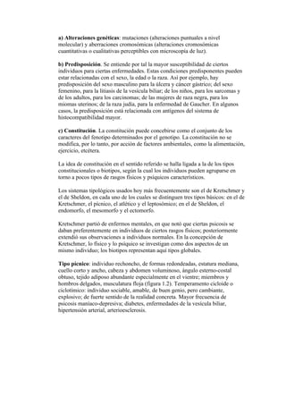 a) Alteraciones genéticas: mutaciones (alteraciones puntuales a nivel
molecular) y aberraciones cromosómicas (alteraciones cromosómicas
cuantitativas o cualitativas perceptibles con microscopía de luz).

b) Predisposición. Se entiende por tal la mayor susceptibilidad de ciertos
individuos para ciertas enfermedades. Estas condiciones predisponentes pueden
estar relacionadas con el sexo, la edad o la raza. Así por ejemplo, hay
predisposición del sexo masculino para la úlcera y cáncer gástrico; del sexo
femenino, para la litiasis de la vesícula biliar; de los niños, para los sarcomas y
de los adultos, para los carcinomas; de las mujeres de raza negra, para los
miomas uterinos; de la raza judía, para la enfermedad de Gaucher. En algunos
casos, la predisposición está relacionada con antígenos del sistema de
histocompatibilidad mayor.

c) Constitución. La constitución puede concebirse como el conjunto de los
caracteres del fenotipo determinados por el genotipo. La constitución no se
modifica, por lo tanto, por acción de factores ambientales, como la alimentación,
ejercicio, etcétera.

La idea de constitución en el sentido referido se halla ligada a la de los tipos
constitucionales o biotipos, según la cual los individuos pueden agruparse en
torno a pocos tipos de rasgos físicos y psíquicos característicos.

Los sistemas tipológicos usados hoy más frecuentemente son el de Kretschmer y
el de Sheldon, en cada uno de los cuales se distinguen tres tipos básicos: en el de
Kretschmer, el pícnico, el atlético y el leptosómico; en el de Sheldon, el
endomorfo, el mesomorfo y el ectomorfo.

Kretschmer partió de enfermos mentales, en que notó que ciertas psicosis se
daban preferentemente en individuos de ciertos rasgos físicos; posteriormente
extendió sus observaciones a individuos normales. En la concepción de
Kretschmer, lo físico y lo psíquico se investigan como dos aspectos de un
mismo individuo; los biotipos representan aquí tipos globales.

Tipo pícnico: individuo rechoncho, de formas redondeadas, estatura mediana,
cuello corto y ancho, cabeza y abdomen voluminoso, ángulo esterno-costal
obtuso, tejido adiposo abundante especialmente en el vientre; miembros y
hombros delgados, musculatura floja (figura 1.2). Temperamento cicloide o
ciclotímico: individuo sociable, amable, de buen genio, pero cambiante,
explosivo; de fuerte sentido de la realidad concreta. Mayor frecuencia de
psicosis maníaco-depresiva; diabetes, enfermedades de la vesícula biliar,
hipertensión arterial, arterioesclerosis.
 