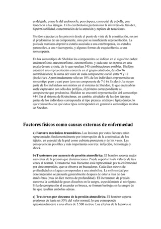 es delgada, como la del endomorfo, pero áspera, como piel de cebolla, con
    tendencia a las arrugas. En la cerebrotonía predominan la introversión, timidez,
    hiperexitabilidad, concentración de la atención y rapidez de reacciones.

    Sheldon caracteriza las psicosis desde el punto de vista de la constitución, no por
    el predominio de un componente, sino por su insuficiente representación. La
    psicosis maníaco-depresiva estaría asociada a una cerebropenia, los estados
    paranoides, a una visceropenia, y algunas formas de esquizofrenia, a una
    somatopenia.

    En los somatotipos de Sheldon los componentes se indican en el siguiente orden:
    endomorfismo, mesomorfismo, ectomorfismo, y cada uno se expresa en una
    escala de uno a siete, de lo que resultan 343 combinaciones posibles. Sheldon
    encontró una representación concreta en el grupo estudiado, de sólo 76
    combinaciones; la suma del valor de cada componente osciló entre 9 y 12
    (inclusive). Aproximadamente sólo un 10% de los individuos representaba un
    somatotipo puro o casi puro (con un componente de 7 ó 6). Es decir, la mayor
    parte de los individuos son mixtos en el sistema de Sheldon, lo que en palabras
    suele expresarse con sólo dos prefijos, el primero correspondiente al
    componente que predomina. Sheldon no encontró representación del somatotipo
    444. En el sistema de Kretschmer, en cambio, alrededor de las dos terceras
    partes de los individuos correspondía al tipo pícnico, atlético o leptosómico, lo
    que concuerda con que estos tipos corresponden en general a somatotipos mixtos
    de Sheldon.




Factores físicos como causas externas de enfermedad
    a) Factores mecánicos traumáticos. Las lesiones por estos factores están
    representadas fundamentalmente por interrupción de la continuidad de los
    tejidos, en especial de la piel como cubierta protectora y de los vasos. Las
    consecuencias posibles y más importantes son tres: infección, hemorragia y
    shock.

    b) Trastornos por aumento de presión atmosférica. El hombre soporta mejor
    aumentos de la presión que disminuciones. Puede soportar hasta valores de tres
    veces el normal. El trastorno más frecuente está representado por la enfermedad
    por descompresión, que se observa en buceadores. Cada diez metros de
    profundidad en el agua corresponden a una atmósfera. La enfermedad por
    descompresión se presenta generalmente después de estar a más de dos
    atmósferas (más de diez metros de profundidad). El incremento de presión
    aumenta la cantidad de gases disueltos en la sangre, especialmente el nitrógeno.
    Si la descompresión al ascender es brusca, se forman burbujas en la sangre de
    las que resultan embolias aéreas.

    c) Trastornos por descenso de la presión atmosférica. El hombre soporta
    presiones de hasta un 50% del valor normal, lo que corresponde
    aproximadamente a una altura de 5.500 metros. Los efectos de la hipoxia se
 
