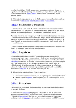 La infección inicial por CMVT, que puede provocar algunos síntomas, siempre es
seguida por una infección prolongada asintomática, en la que el virus queda latente. Una
alteración importante del sistema inmune, por medicación o enfermedad, puede
reactivar el virus.

El CMV infeccioso puede aparecer en los fluidos de una persona infectada, y puede ser
encontrado en la orina, saliva, sangre, lágrimas, semen y leche materna.

[editar] Transmisión y prevención
La transmisión del CMV ocurre de persona a persona. La infección requiere contacto
cercano o sexual. El CMV puede ser transmitido por saliva, por via sexual, por la leche
materna, por órganos trasplantados y raramente por transfusión de sangre.

Aunque el virus no es muy contagioso, se puede transmitir mediante efectos personales.
La transmisión de este virus es fácil de prevenir, porque se suele transmitir a través de
los fluidos corporales al ponerse en contacto con las manos y después con la nariz y la
boca. El simple lavado de las manos con jabón y agua es efectivo a la hora de quitar el
virus de las manos.

La infección por CMV sin síntomas es común en niños; como resultado, es común el no
aislar a los individuos que se sabe que están infectados.

[editar] Diagnóstico
La mayoría de las infecciones con CMV no son diagnosticadas porque el virus
normalmente produce pocos o ningún síntoma y tiende a reactivarse intermitentemente
sin síntomas. No obstante, las personas que han sido infectadas con CMV, desarrollan
anticuerpos que persisten en el cuerpo. Existen tests de laboratorio (Perfil de Torch para
IgG e IgM) para detectar los anticuerpos del CMV y además, el virus puede ser
cultivado a partir de la orina, muestras de tejido, etc. para detectar las infecciones
activas. Se pueden hacer test cualitativos y cuantitativos, permitiendo a los médicos
monitorizar la carga viral de los pacientes infectados por CMV.

Se debe sospechar una infección por CMV si el paciente:

   •   Tiene síntomas de mononucleosis pero da negativo para el virus de Epstein Barr.
   •   Muestra signos de hepatitis, pero da negativo para los virus de hepatitis A, B y
       C.

[editar] Tratamiento
Por lo general no es necesario ningún tratamiento, ya que la mayoría de las infecciones
se curan por sí mismas.

El tratamiento con Ganciclovir 5mg/kg cada 12 horas 14 - 21 días IV es usado en
pacientes inmunodeprimidos. Tras este pasarán a la toma vía oral de Valganciclovir
(Valcyte). El Valaciclovir (Valtrex) es otro antiviral administrado por vía oral que
también es efectivo. Foscarnet puede ser administrado a pacientes con CMV resistente
 
