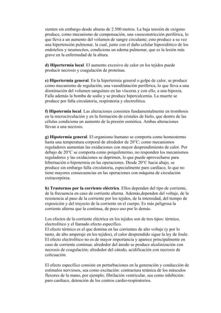 sienten sin embargo desde alturas de 2.500 metros. La baja tensión de oxígeno
produce, como mecanismo de compensación, una vasoconstricción periférica, lo
que lleva a un aumento del volumen de sangre circulante; esto produce a su vez
una hipertensión pulmonar, la cual, junto con el daño celular hipoxidótico de los
endotelios y neumocitos, condiciona un edema pulmonar, que es la lesión más
grave en la enfermedad de la altura.

d) Hipertermia local. El aumento excesivo de calor en los tejidos puede
producir necrosis y coagulación de proteínas.

e) Hipertermia general. En la hipertermia general o golpe de calor, se produce
como mecanismo de regulación, una vasodilatación periférica, lo que lleva a una
disminución del volumen sanguíneo en las vísceras y con ello, a una hipoxia.
Falla además la bomba de sodio y se produce hipercalcemia. La muerte se
produce por falla circulatoria, respiratoria y electrolítica.

f) Hipotermia local. Las alteraciones consisten fundamentalmente en trombosis
en la microcirculación y en la formación de cristales de hielo, que dentro de las
células condiciona un aumento de la presión osmótica. Ambas alteraciones
llevan a una necrosis.

g) Hipotermia general. El organismo humano se comporta como homeotermo
hasta una temperatura corporal de alrededor de 20°C; como mecanismos
reguladores aumentan las oxidaciones con mayor desprendimiento de calor. Por
debajo de 20°C se comporta como poiquilotermo, no responden los mecanismos
reguladores y las oxidaciones se deprimen, lo que puede aprovecharse para
hibernación o hipotermia en las operaciones. Desde 20°C hacia abajo, se
produce sin embargo falla circulatoria, especialmente paro cardíaco, lo que no
tiene mayores consecuencias en las operaciones con máquina de circulación
extracorpórea.

h) Trastornos por la corriente eléctrica. Ellos dependen del tipo de corriente,
de la frecuencia en caso de corriente alterna. Además,dependen del voltaje, de la
resistencia al paso de la corriente por los tejidos, de la intensidad, del tiempo de
exposición y del trayecto de la corriente en el cuerpo. Es más peligrosa la
corriente alterna que la continua, de poco uso por lo demás.

Los efectos de la corriente eléctrica en los tejidos son de tres tipos: térmico,
electrolítico y el llamado efecto específico.
El efecto térmico es el que domina en las corrientes de alto voltaje (y por lo
tanto, de alto amperaje en los tejidos), el calor desprendido sigue la ley de Joule.
El efecto electrolítico no es de mayor importancia y aparece principalmente en
caso de corriente continua: alrededor del ánodo se produce alcalinización con
necrosis de coagulación; alrededor del cátodo, acidificación con necrosis de
colicuación.

El efecto específico consiste en perturbaciones en la generación y conducción de
estímulos nerviosos, sea como excitación: contractura tetánica de los músculos
flexores de la mano, por ejemplo; fibrilación ventricular, sea como inhibición:
paro cardíaco, detención de los centros cardio-respiratorios.
 