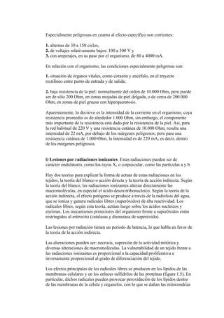 Especialmente peligrosas en cuanto al efecto específico son corrientes:

1. alternas de 30 a 150 ciclos,
2. de voltajes relativamente bajos: 100 a 500 V y
3. con amperajes, en su paso por el organismo, de 80 a 4000 mA.

En relación con el organismo, las condiciones especialmente peligrosas son:

1. situación de órganos vitales, como corazón y encéfalo, en el trayecto
rectilíneo entre punto de entrada y de salida;

2. baja resistencia de la piel: normalmente del orden de 10.000 Ohm, pero puede
ser de sólo 200 Ohm, en zonas mojadas de piel delgada, o de cerca de 200.000
Ohm, en zonas de piel gruesa con hiperqueratosis.

Aparentemente, lo decisivo es la intensidad de la corriente en el organismo, cuya
resistencia promedio es de alrededor 1.000 Ohm, sin embargo, el componente
más importante de la resistencia está dado por la resistencia de la piel. Así, para
la red habitual de 220 V y una resistencia cutánea de 10.000 Ohm, resulta una
intensidad de 22 mA, por debajo de los márgenes peligrosos; pero para una
resistencia cutánea de 1.000 Ohm, la intensidad es de 220 mA, es decir, dentro
de los márgenes peligrosos.


i) Lesiones por radiaciones ionizantes. Estas radiaciones pueden ser de
carácter ondulatorio, como los rayos X, o corpuscular, como las partículas a y b.

Hay dos teorías para explicar la forma de actuar de estas radiaciones en los
tejidos, la teoría del blanco o acción directa y la teoría de acción indirecta. Según
la teoría del blanco, las radiaciones ionizantes alteran directamente las
macromoléculas, en especial el ácido desoxirribonucleico. Según la teoría de la
acción indirecta, el efecto patógeno se produce a través de la radiolisis del agua,
que se ioniza y genera radicales libres (superóxidos) de alta reactividad. Los
radicales libres, según esta teoría, actúan luego sobre los ácidos nucleicos y
enzimas. Los mecanismos protectores del organismo frente a superóxidos están
restringidos al eritrocito (catalasas y dismutasa de superóxido).

Las lesiones por radiación tienen un período de latencia, lo que habla en favor de
la teoría de la acción indirecta.

Las alteraciones pueden ser: necrosis, supresión de la actividad mitótica y
diversas alteraciones de macromoléculas. La vulnerabilidad de un tejido frente a
las radiaciones ionizantes es proporcional a la capacidad proliferativa e
inversamente proporcional al grado de diferenciación del tejido.

Los efectos principales de los radicales libres se producen en los lípidos de las
membranas celulares y en los enlaces sulfidrilos de las proteínas (figura 1.5). En
particular, dichos radicales pueden provocar peroxidación de los lípidos dentro
de las membranas de la célula y organelos, con lo que se dañan las mitocondrias
 