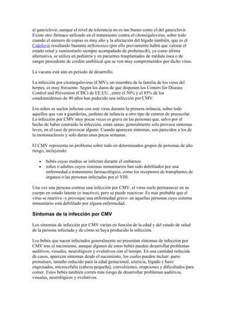 al ganciclovir, aunque el nivel de tolerancia no es tan bueno como el del ganciclovir.
Existe otro fármaco utilizado en el tratamiento contra el citomegalovirus, sobre todo
cuando el número de copias es muy alto y la afectación del hígado también, que es el
Cidofovir resultando bastante nefrotoxico (por ello previamente habrá que valorar el
estado renal y suminstrarlo siempre acompañado de probenecib), ya como última
alternativa, se utiliza en pediatría y en pacientes trasplantados de médula ósea o de
sangre procedente de cordón umbilical que se ven muy comprometidos por dicho virus.

La vacuna está aún en periodo de desarrollo.

La infección por citomegalovirus (CMV), un miembro de la familia de los virus del
herpes, es muy frecuente. Según los datos de que disponen los Centers for Disease
Control and Prevention (CDC) de EE.UU., entre el 50% y el 85% de los
estadounidenses de 40 años han padecido una infección por CMV.

Los niños se suelen infectan con este virus durante la primera infancia, sobre todo
aquellos que van a guarderías, jardines de infancia u otro tipo de centros de preescolar.
La infección por CMV muy pocas veces es grave en las personas que, salvo por el
hecho de haber contraído la infección, están sanas; generalmente solo provoca síntomas
leves, en el caso de provocar alguno. Cuando aparecen síntomas, son parecidos a los de
la mononucleosis y solo duran unas pocas semanas.

El CMV representa un problema sobre todo en determinados grupos de personas de alto
riesgo, incluyendo:

   •   bebés cuyas madres se infectan durante el embarazo
   •   niños o adultos cuyos sistemas inmunitarios han sido debilitados por una
       enfermedad o tratamiento farmacológico, como los receptores de transplantes de
       órganos o las personas infectadas por el VIH.

Una vez una persona contrae una infección por CMV, el virus suele permanecer en su
cuerpo en estado latente (o inactivo), pero se puede reactivar. Es más probable que el
virus se reactive -y provoque una enfermedad grave- en aquellas personas cuyo sistema
inmunitario está debilitado por alguna enfermedad.

Síntomas de la infección por CMV

Los síntomas de infección por CMV varían en función de la edad y del estado de salud
de la persona infectada y de cómo se haya producido la infección.

Los bebés que nacen infectados generalmente no presentan síntomas de infección por
CMV tras el nacimiento, aunque algunos de estos bebés pueden desarrollar problemas
auditivos, visuales, neurológicos y evolutivos con el tiempo. En una cantidad reducida
de casos, aparecen síntomas desde el nacimiento, los cuales pueden incluir: parto
prematuro, tamaño reducido para la edad gestacional, ictericia, hígado y bazo
engrosados, microcefalia (cabeza pequeña), convulsiones, erupciones y dificultades para
comer. Estos bebés también corren más riesgo de desarrollar problemas auditivos,
visuales, neurológicos y evolutivos.
 