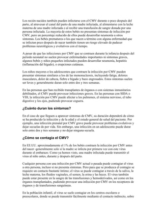 Los recién nacidos también pueden infectarse con el CMV durante o poco después del
parto, al atravesar el canal del parto de una madre infectada, al alimentarse con la leche
materna de una madre infectada o al recibir una transfusión de sangre donada por una
persona infectada. La mayoría de estos bebés no presentan síntomas de infección por
CMV, pero un porcentaje reducido de ellos puede desarrollar neumonía u otros
síntomas. Los bebés prematuros o los que nacen a término con alguna enfermedad que
se infectan poco después de nacer también tienen un riesgo elevado de padecer
problemas neurológicos y evolutivos con el tiempo.

A pesar de que las infecciones por CMV que se contraen durante la infancia después del
período neonatal no suelen provocar enfermedades importantes ni síntomas graves,
algunos bebés y niños pequeños infectados pueden desarrollar neumonía, hepatitis
(inflamación del hígado), o erupciones cutáneas.

Los niños mayores o los adolescentes que contraen la infección por CMV pueden
presentar síntomas similares a los de las mononucleosis, incluyendo fatiga, dolores
musculares, dolor de cabeza, fiebre e hígado y bazo engrosados. Estos síntomas suelen
ser leves y generalmente duran solo entre dos y tres semanas.

En las personas que han recibido transplantes de órganos o con sistemas inmunitarios
debilitados, el CMV puede provocar infecciones graves. En las personas con SIDA o
VIH, la infección por CMV puede afectar a los pulmones, el sistema nervioso, el tubo
digestivo y los ojos, pudiendo provocar ceguera.

¿Cuánto duran los síntomas?

En el caso de que lleguen a aparecer síntomas de CMV, su duración dependerá de cómo
se ha producido la infección y de la edad y el estado general de salud del paciente. Por
ejemplo, una infección prenatal por CMV grave puede provocar problemas evolutivos y
dejar secuelas de por vida. Sin embargo, una infección en un adolescente puede durar
solo entre dos y tres semanas y no dejar ninguna secuela.

¿Cómo se contagia el CMV?

En EE.UU. aproximadamente el 1% de los bebés contraen la infección por CMV antes
del nacer -generalmente solo si la madre se infecta por primera vez con este virus
durante el embarazo. Como ya hemos visto, una madre infectada puede transmitir el
virus al niño antes, durante y después del parto.

Cualquier persona con una infección por CMV actual o pasada puede contagiar el virus
a otra persona, incluso si no presenta síntomas. Pero para que se produzca el contagio se
requiere un contacto bastante íntimo; el virus se puede contagiar a través de la saliva, la
leche materna, los fluidos vaginales, el semen, la orina y las heces. El virus también
puede estar presente en la sangre de las transfusiones y hemoderivados, así como en los
órganos transplantados, pudiendo provocar una infección por CMV en los receptores de
órganos y de transfusiones sanguíneas.

En la población infantil, el virus se suele contagiar en los centros escolares o
preescolares, donde se puede transmitir fácilmente mediante el contacto indirecto, sobre
 