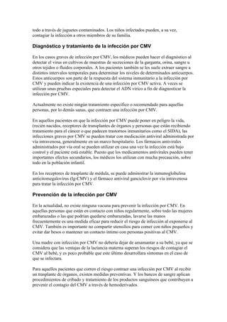 todo a través de juguetes contaminados. Los niños infectados pueden, a su vez,
contagiar la infección a otros miembros de su familia.

Diagnóstico y tratamiento de la infección por CMV

En los casos graves de infección por CMV, los médicos pueden hacer el diagnóstico al
detectar el virus en cultivos de muestras de secreciones de la garganta, orina, sangre u
otros tejidos o fluidos corporales. A los pacientes también se les suele extraer sangre a
distintos intervalos temporales para determinar los niveles de determinados anticuerpos.
Estos anticuerpos son parte de la respuesta del sistema inmunitario a la infección por
CMV y pueden indicar la existencia de una infección por CMV activa. A veces se
utilizan unas pruebas especiales para detectar el ADN vírico a fin de diagnosticar la
infección por CMV.

Actualmente no existe ningún tratamiento específico o recomendado para aquellas
personas, por lo demás sanas, que contraen una infección por CMV.

En aquellos pacientes en que la infección por CMV puede poner en peligro la vida,
(recién nacidos, receptores de transplantes de órganos y personas que están recibiendo
tratamiento para el cáncer o que padecen trastornos inmunitarios como el SIDA), las
infecciones graves por CMV se pueden tratar con medicación antiviral administrada por
vía intravenosa, generalmente en un marco hospitalario. Los fármacos antivirales
administrados por vía oral se pueden utilizar en casa una vez la infección está bajo
control y el paciente está estable. Puesto que los medicamentos antivirales pueden tener
importantes efectos secundarios, los médicos los utilizan con mucha precaución, sobre
todo en la población infantil.

En los receptores de trasplante de médula, se puede administrar la inmunoglobulina
anticitomegalovirus (Ig-CMV) y el fármaco antiviral ganciclovir por vía intravenosa
para tratar la infección por CMV.

Prevención de la infección por CMV

En la actualidad, no existe ninguna vacuna para prevenir la infección por CMV. En
aquellas personas que están en contacto con niños regularmente, sobre todo las mujeres
embarazadas o las que podrían quedarse embarazadas, lavarse las manos
frecuentemente es una medida eficaz para reducir el riesgo de infección al exponerse al
CMV. También es importante no compartir utensilios para comer con niños pequeños y
evitar dar besos o mantener un contacto íntimo con personas positivas al CMV.

Una madre con infección por CMV no debería dejar de amamantar a su bebé, ya que se
considera que las ventajas de la lactancia materna superan los riesgos de contagiar el
CMV al bebé, y es poco probable que este último desarrollara síntomas en el caso de
que se infectara.

Para aquellos pacientes que corren el riesgo contraer una infección por CMV al recibir
un trasplante de órganos, existen medidas preventivas. Y los bancos de sangre aplican
procedimientos de cribado y tratamiento de los productos sanguíneos que contribuyen a
prevenir el contagio del CMV a través de hemoderivados.
 