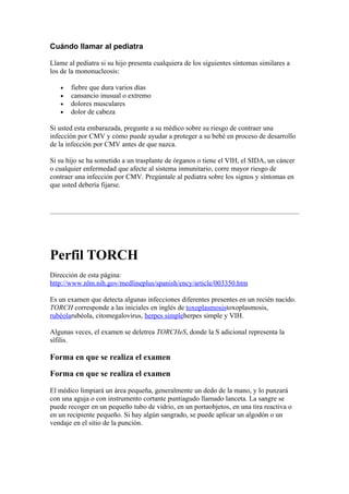 Cuándo llamar al pediatra

Llame al pediatra si su hijo presenta cualquiera de los siguientes síntomas similares a
los de la mononucleosis:

   •   fiebre que dura varios días
   •   cansancio inusual o extremo
   •   dolores musculares
   •   dolor de cabeza

Si usted esta embarazada, pregunte a su médico sobre su riesgo de contraer una
infección por CMV y cómo puede ayudar a proteger a su bebé en proceso de desarrollo
de la infección por CMV antes de que nazca.

Si su hijo se ha sometido a un trasplante de órganos o tiene el VIH, el SIDA, un cáncer
o cualquier enfermedad que afecte al sistema inmunitario, corre mayor riesgo de
contraer una infección por CMV. Pregúntale al pediatra sobre los signos y síntomas en
que usted debería fijarse.




Perfil TORCH
Dirección de esta página:
http://www.nlm.nih.gov/medlineplus/spanish/ency/article/003350.htm

Es un examen que detecta algunas infecciones diferentes presentes en un recién nacido.
TORCH corresponde a las iniciales en inglés de toxoplasmosistoxoplasmosis,
rubéolarubéola, citomegalovirus, herpes simpleherpes simple y VIH.

Algunas veces, el examen se deletrea TORCHeS, donde la S adicional representa la
sífilis.

Forma en que se realiza el examen

Forma en que se realiza el examen

El médico limpiará un área pequeña, generalmente un dedo de la mano, y lo punzará
con una aguja o con instrumento cortante puntiagudo llamado lanceta. La sangre se
puede recoger en un pequeño tubo de vidrio, en un portaobjetos, en una tira reactiva o
en un recipiente pequeño. Si hay algún sangrado, se puede aplicar un algodón o un
vendaje en el sitio de la punción.
 