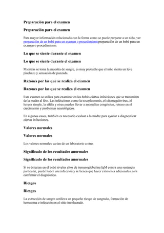 Preparación para el examen

Preparación para el examen

Para mayor información relacionada con la forma como se puede preparar a un niño, ver
preparación de un bebé para un examen o procedimientopreparación de un bebé para un
examen o procedimiento.

Lo que se siente durante el examen

Lo que se siente durante el examen

Mientras se toma la muestra de sangre, es muy probable que el niño sienta un leve
pinchazo y sensación de punzada.

Razones por las que se realiza el examen

Razones por las que se realiza el examen

Este examen se utiliza para examinar en los bebés ciertas infecciones que se transmiten
de la madre al feto. Las infecciones como la toxoplasmosis, el citomegalovirus, el
herpes simple, la sífilis y otras pueden llevar a anomalías congénitas, retraso en el
crecimiento y problemas neurológicos.

En algunos casos, también es necesario evaluar a la madre para ayudar a diagnosticar
ciertas infecciones.

Valores normales

Valores normales

Los valores normales varían de un laboratorio a otro.

Significado de los resultados anormales

Significado de los resultados anormales

Si se detectan en el bebé niveles altos de inmunoglobulina IgM contra una sustancia
particular, puede haber una infección y se tienen que hacer exámenes adicionales para
confirmar el diagnóstico.

Riesgos

Riesgos

La extracción de sangre conlleva un pequeño riesgo de sangrado, formación de
hematoma e infección en el sitio involucrado.
 