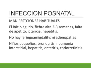INFECCION POSNATAL
MANIFESTCIONES HABITUALES
El inicio agudo, fiebre alta 2-3 semanas, falta
de apetito, ictericia, hepatitis.
No hay faringoamigdalitis ni adenopatías
Niños pequeños: bronquitis, neumonía
intersticial, hepatitis, enteritis, coriorretinitis
 