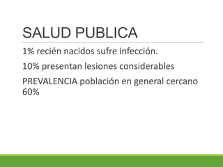 SALUD PUBLICA
1% recién nacidos sufre infección.
10% presentan lesiones considerables
PREVALENCIA población en general cercano
60%
 