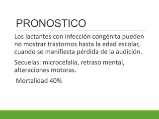 PRONOSTICO
Los lactantes con infección congénita pueden
no mostrar trastornos hasta la edad escolar,
cuando se manifiesta pérdida de la audición.
Secuelas: microcefalia, retraso mental,
alteraciones motoras.
Mortalidad 40%
 