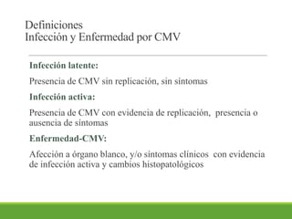 Definiciones
Infección y Enfermedad por CMV
Infección latente:
Presencia de CMV sin replicación, sin síntomas
Infección activa:
Presencia de CMV con evidencia de replicación, presencia o
ausencia de síntomas
Enfermedad-CMV:
Afección a órgano blanco, y/o síntomas clínicos con evidencia
de infección activa y cambios histopatológicos
 
