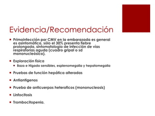 Evidencia/Recomendación
 Primoinfección por CMV en la embarazada es general
es asintomática, sólo el 30% presenta fiebre
prolongada, sintomatología de infección de vías
respiratorias aguda (cuadro gripal o sd
mononucleósico).
 Exploración física
 Bazo e Higado sensibles, esplenomegalia y hepatomegalia

 Pruebas de función hepática alteradas
 Antiantigenos
 Prueba de anticuerpos heteroficos (mononucleosis)

 Linfocitosis
 Trombocitopenia.

 