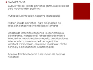  EMBARAZADA
Cultivo viral del líquido amniotico (100% especificidad
pero muchos falsos positivos)
PCR (positiva infección, negativo improbable)
PCR en líquido amniotico para diagnóstico de
infección congénita sintomática 21 semana
Ultrasonido infección congénita (oligohidramio o
piolihidramio, hidrops fetal, retraso del crecimiento
intrauterino, hepato-esplenomegalia, calcificaciones
intrahepaticas, aumento de la ecogenicidad
intestinal, microcefalia, dilatación ventricular, atrofia
cortical y calcificaciones intracraneales).
Anemia, trombocitopenia o elevación de enzimas
hepáticas

 