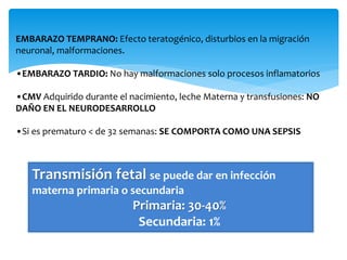 EMBARAZO TEMPRANO: Efecto teratogénico, disturbios en la migración
neuronal, malformaciones.
•EMBARAZO TARDIO: No hay malformaciones solo procesos inflamatorios
•CMV Adquirido durante el nacimiento, leche Materna y transfusiones: NO
DAÑO EN EL NEURODESARROLLO
•Si es prematuro < de 32 semanas: SE COMPORTA COMO UNA SEPSIS
Transmisión fetal se puede dar en infección
materna primaria o secundaria
Primaria: 30-40%
Secundaria: 1%
 