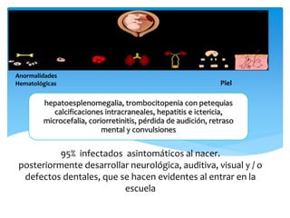 Anormalidades
Hematológicas Piel
hepatoesplenomegalia, trombocitopenia con petequias
calcificaciones intracraneales, hepatitis e ictericia,
microcefalia, coriorretinitis, pérdida de audición, retraso
mental y convulsiones
95% infectados asintomáticos al nacer.
posteriormente desarrollar neurológica, auditiva, visual y / o
defectos dentales, que se hacen evidentes al entrar en la
escuela
 